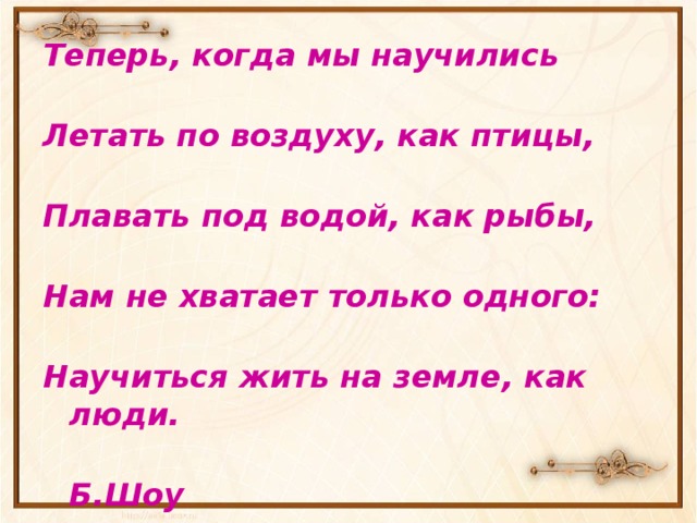 Теперь, когда мы научились   Летать по воздуху, как птицы,   Плавать под водой, как рыбы,   Нам не хватает только одного:   Научиться жить на земле, как люди.  Б.Шоу 