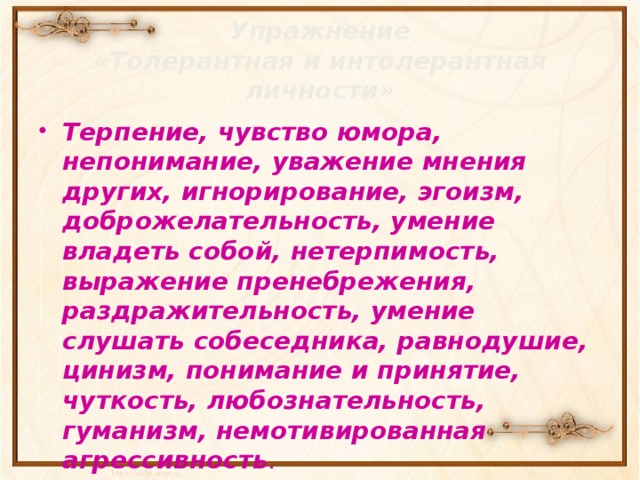 Упражнение  «Толерантная и интолерантная личности» Терпение, чувство юмора, непонимание, уважение мнения других, игнорирование, эгоизм, доброжелательность, умение владеть собой, нетерпимость, выражение пренебрежения, раздражительность, умение слушать собеседника, равнодушие, цинизм, понимание и принятие, чуткость, любознательность, гуманизм, немотивированная агрессивность .  