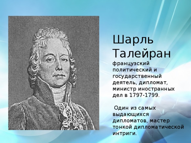Шарль Талейран французский политический и государственный деятель, дипломат, министр иностранных дел в 1797-1799.  Один из самых выдающихся дипломатов, мастер тонкой дипломатической интриги.   