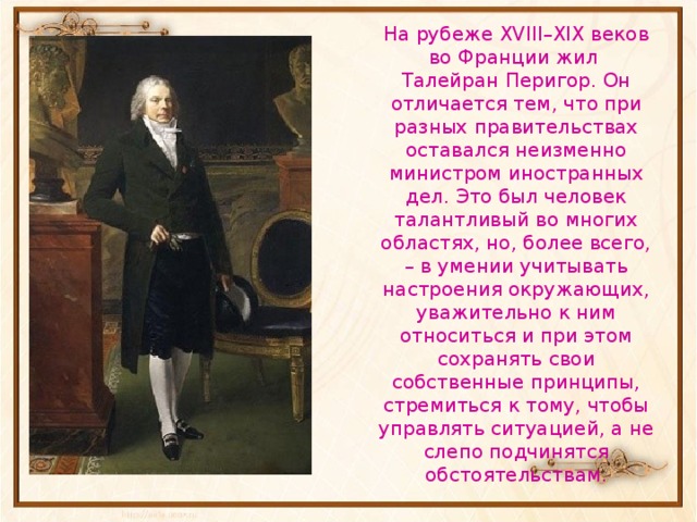 На рубеже XVIII–XIX веков во Франции жил Талейран Перигор. Он отличается тем, что при разных правительствах оставался неизменно министром иностранных дел. Это был человек талантливый во многих областях, но, более всего, – в умении учитывать настроения окружающих, уважительно к ним относиться и при этом сохранять свои собственные принципы, стремиться к тому, чтобы управлять ситуацией, а не слепо подчинятся обстоятельствам. 
