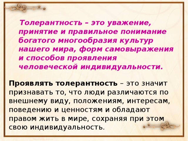  Толерантность – это уважение, принятие и правильное понимание богатого многообразия культур нашего мира, форм самовыражения и способов проявления человеческой индивидуальности .  Проявлять толерантность – это значит признавать то, что люди различаются по внешнему виду, положениям, интересам, поведению и ценностям и обладают правом жить в мире, сохраняя при этом свою индивидуальность. 