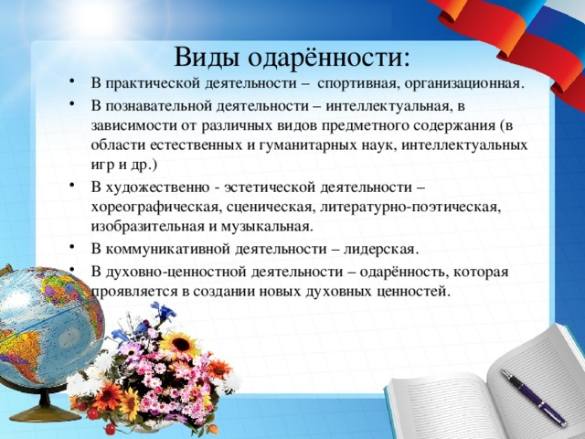 Виды одарённости: В практической деятельности – спортивная, организационная. В познавательной деятельности – интеллектуальная, в зависимости от различных видов предметного содержания (в области естественных и гуманитарных наук, интеллектуальных игр и др.) В художественно - эстетической деятельности – хореографическая, сценическая, литературно-поэтическая, изобразительная и музыкальная. В коммуникативной деятельности – лидерская. В духовно-ценностной деятельности – одарённость, которая проявляется в создании новых духовных ценностей. 