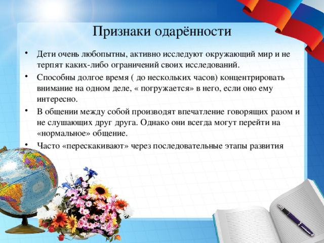 Признаки одарённости Дети очень любопытны, активно исследуют окружающий мир и не терпят каких-либо ограничений своих исследований. Способны долгое время ( до нескольких часов) концентрировать внимание на одном деле, « погружается» в него, если оно ему интересно. В общении между собой производят впечатление говорящих разом и не слушающих друг друга. Однако они всегда могут перейти на «нормальное» общение. Часто «перескакивают» через последовательные этапы развития 