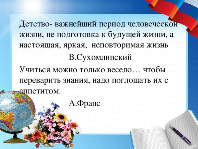  Детство- важнейший период человеческой жизни, не подготовка к будущей жизни, а настоящая, яркая, неповторимая жизнь       В.Сухомлинский  Учиться можно только весело… чтобы переварить знания, надо поглощать их с аппетитом.       А.Франс 