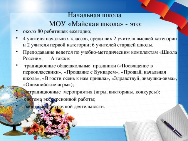Начальная школа  МОУ «Майская школа» - это: около 80 ребятишек ежегодно; 4 учителя начальных классов, среди них 2 учителя высшей категории и 2 учителя первой категории; 6 учителей старшей школы. Преподавание ведется по учебно-методическим комплектам «Школа России»; А также:  традиционные общешкольные праздники («Посвящение в первоклассники», «Прощание с Букварем», «Прощай, начальная школа», «В гости осень к нам пришла», «Здравствуй, зимушка-зима», «Олимпийские игры»);  нетрадиционные мероприятия (игры, викторины, конкурсы);  система экскурсионной работы;  работа во внеурочной деятельности. 