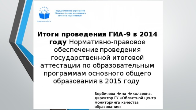  Итоги проведения ГИА-9 в 2014 году Нормативно-правовое обеспечение  проведения государственной итоговой аттестации по образовательным программам основного общего образования в 2015 году Вербичева Нина Николаевна, директор ГУ «Областной центр мониторинга качества образования» 