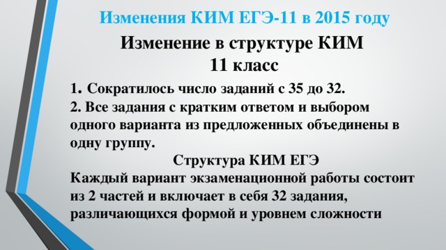 Изменения КИМ ЕГЭ-11 в 2015 году Изменение в структуре КИМ 11 класс 1 . Сократилось число заданий с 35 до 32. 2. Все задания с кратким ответом и выбором одного варианта из предложенных объединены в одну группу.  Структура КИМ ЕГЭ Каждый вариант экзаменационной работы состоит из 2 частей и включает в себя 32 задания, различающихся формой и уровнем сложности  