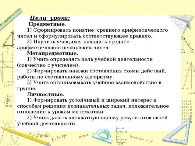 Цели урока:   Предметные . 1) Сформировать понятие среднего арифметического чисел и сформулировать соответствующее правило. 2) Научить учащихся находить среднее арифметическое нескольких чисел. Метапредметные. 1) Учить определять цель учебной деятельности (совместно с учителем). 2) Формировать навыки составления схемы действий, работы по составленному алгоритму. 3) Учить организовывать учебное взаимодействие в группе. Личностные. 1) Формировать устойчивый и широкий интерес к способам решения познавательных задач, положительное отношение к урокам математики. 2) Учить давать адекватную оценку результатов своей учебной деятельности .