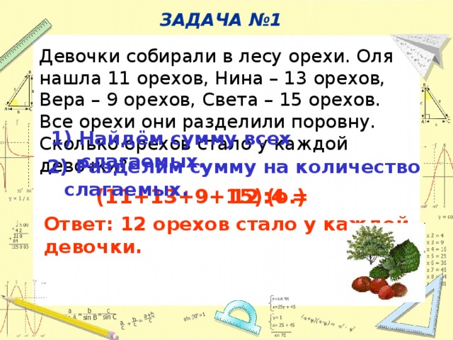 ЗАДАЧА №1 Девочки собирали в лесу орехи. Оля нашла 11 орехов, Нина – 13 орехов, Вера – 9 орехов, Света – 15 орехов. Все орехи они разделили поровну. Сколько орехов стало у каждой девочки? 1) Найдём сумму всех слагаемых. 2) Разделим сумму на количество слагаемых. 12 (о.) (11+13+9+15):4 = Ответ: 12 орехов стало у каждой девочки.