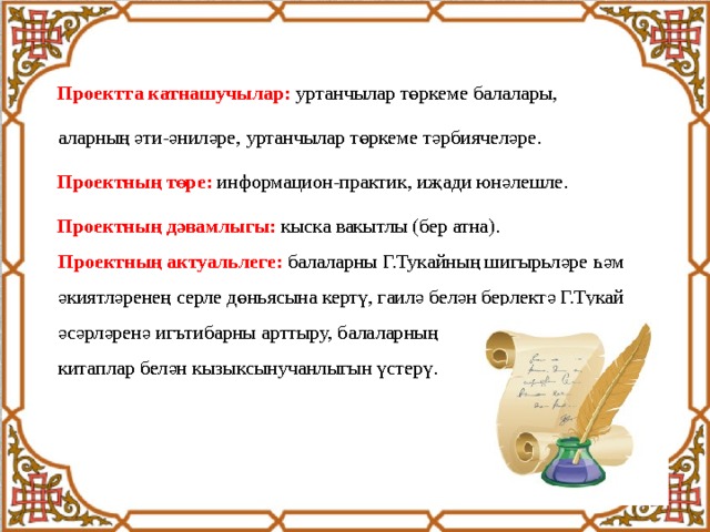  Проектта катнашучылар: уртанчылар төркеме балалары,  аларның әти-әниләре, уртанчылар төркеме тәрбиячеләре.  Проектның төре: информацион-практик, иҗади юнәлешле.  Проектның дәвамлыгы: кыска вакытлы (бер атна).  Проектның актуальлеге: балаларны Г.Тукайның шигырьләре һәм  әкиятләренең серле дөньясына кертү, гаилә белән берлектә Г.Тукай  әсәрләренә игътибарны арттыру, балаларның  китаплар белән кызыксынучанлыгын үстерү. 
