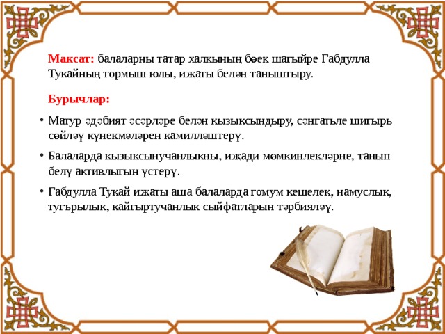  Максат:  балаларны татар халкының бөек шагыйре Габдулла Тукайның тормыш юлы, иҗаты белән таныштыру.  Бурычлар: Матур әдәбият әсәрләре белән кызыксындыру, сәнгатьле шигырь сөйләү күнекмәләрен камилләштерү. Балаларда кызыксынучанлыкны, иҗади мөмкинлекләрне, танып белү активлыгын үстерү. Габдулла Тукай иҗаты аша балаларда гомум кешелек, намуслык, тугърылык, кайгыртучанлык сыйфатларын тәрбияләү. 