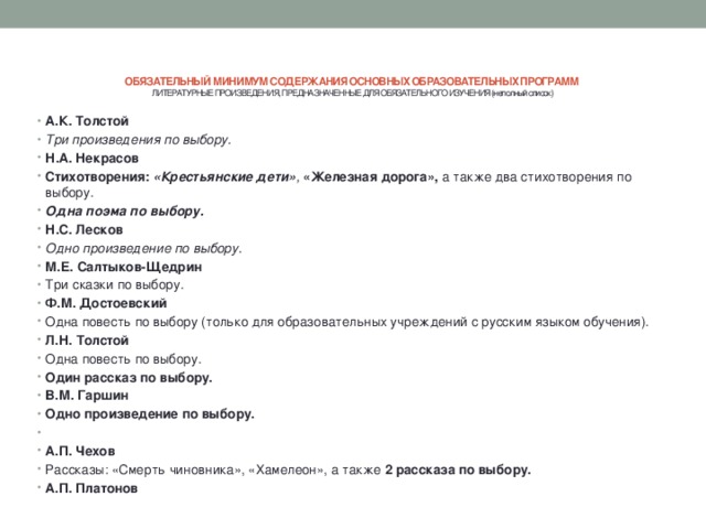 ОБЯЗАТЕЛЬНЫЙ МИНИМУМ СОДЕРЖАНИЯ ОСНОВНЫХ ОБРАЗОВАТЕЛЬНЫХ ПРОГРАММ  ЛИТЕРАТУРНЫЕ ПРОИЗВЕДЕНИЯ, ПРЕДНАЗНАЧЕННЫЕ ДЛЯ ОБЯЗАТЕЛЬНОГО ИЗУЧЕНИЯ (неполный список)   А.К. Толстой Три произведения по выбору. Н.А. Некрасов Стихотворения:  «Крестьянские дети» ,  «Железная дорога»,  а также два стихотворения по выбору. Одна поэма по выбору. Н.С. Лесков Одно произведение по выбору. М.Е. Салтыков-Щедрин Три сказки по выбору. Ф.М. Достоевский Одна повесть по выбору (только для образовательных учреждений с русским языком обучения). Л.Н. Толстой Одна повесть по выбору. Один рассказ по выбору. В.М. Гаршин Одно произведение по выбору.   А.П. Чехов Рассказы: «Смерть чиновника», «Хамелеон», а также  2 рассказа по выбору. А.П. Платонов 