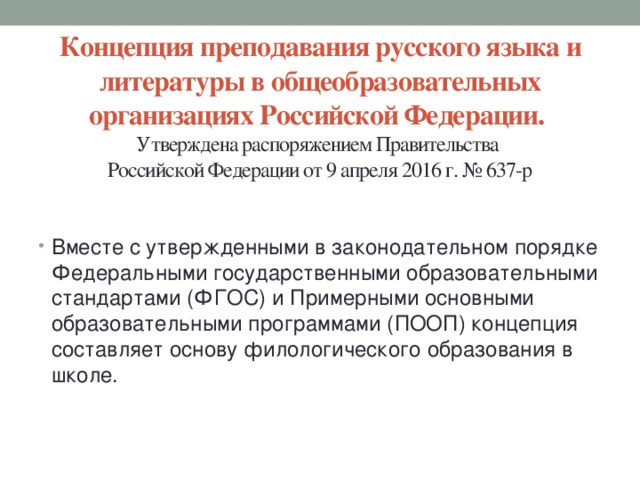Концепция преподавания русского языка и литературы в общеобразовательных организациях Российской Федерации.  Утверждена распоряжением Правительства  Российской Федерации от 9 апреля 2016 г. № 637-р   Вместе с утвержденными в законодательном порядке Федеральными государственными образовательными стандартами (ФГОС) и Примерными основными образовательными программами (ПООП) концепция составляет основу филологического образования в школе. 