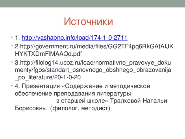  Источники 1. http:// vashabnp.info/load/174-1-0-2711 2.http://government.ru/media/files/GG2TF4pq6RkGAtAIJKHYKTXDmFlMAAOd.pdf 3.http://filolog14.ucoz.ru/load/normativno_pravovye_dokumenty/fgos/standart_osnovnogo_obshhego_obrazovanija_po_literature/20-1-0-20 4. Презентация «Содержание и методическое обеспечение преподавания литературы в старшей школе» Тралковой Натальи Борисовны (филолог, методист) 