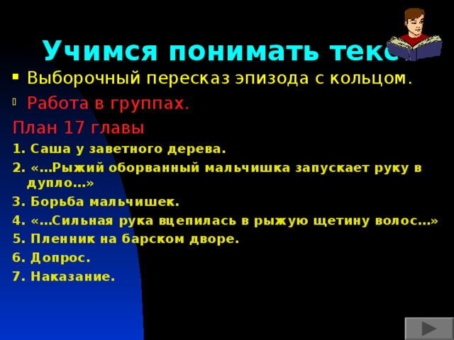 Учимся понимать текст Выборочный пересказ эпизода с кольцом. Работа в группах. План 17 главы 1. Саша у заветного дерева. 2. «…Рыжий оборванный мальчишка запускает руку в дупло…» 3. Борьба мальчишек. 4. «…Сильная рука вцепилась в рыжую щетину волос…» 5. Пленник на барском дворе. 6. Допрос. 7. Наказание. 