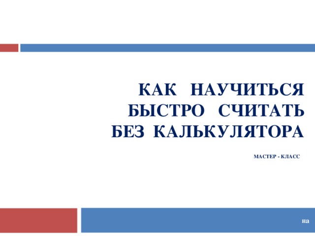 КАК НАУЧИТЬСЯ  БЫСТРО СЧИТАТЬ  БЕЗ КАЛЬКУЛЯТОРА  МАСТЕР - КЛАСС    на  