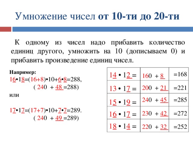 Умножение чисел от 10-ти до 20-ти К одному из чисел надо прибавить количество единиц другого, умножить на 10 (дописываем 0) и прибавить произведение единиц чисел. Например: 1 6 •1 8 =( 16+8 )•10+ 6 • 8 =288,  ( 24 0 + 48 =288) или 1 7 •1 7 =( 17+7 )•10+ 7 • 7 =289. Например: 1 6 •1 8 =( 16+8 )•10+ 6 • 8 =288,  ( 24 0 + 48 =288) или  1 7 •1 7 =( 17+7 )•10+ 7 • 7 =289.  ( 24 0 + 49 =289) =168 1 4 • 1 2 = 16 0 + 8 13 • 1 7 = 20 0 + 21 =221 =285 24 0 + 45 1 5 • 1 9 = =272 23 0 + 42 1 6 • 1 7 = 1 8 • 1 4 = =252 22 0 + 32 