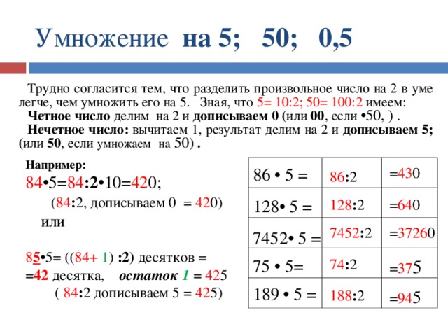Умножение на 5; 50; 0,5 Трудно согласится тем, что разделить произвольное число на 2 в уме легче, чем умножить его на 5. Зная, что 5= 10:2; 50= 100:2 имеем: Четное число делим на 2 и дописываем 0 ( или 00 , если •50, )  . Нечетное число: вычитаем 1, результат делим на 2 и дописываем 5; ( или 50 , если умножаем  на 50) . Например: 84 •5= 84 :2 •10= 42 0;  ( 84 : 2, дописываем 0 = 42 0)  или 8 5 •5=  (( 84+ 1 ) :2) десятков = = 42 десятка, остаток 1 = 42 5  ( 84 : 2 дописываем 5 = 42 5) 86 • 5 = = 43 0 86 : 2 128 : 2 = 64 0 128• 5 = = 3726 0 7452 : 2 7452• 5 = = 37 5 74 : 2 75 • 5= 189 • 5 = = 94 5 188 : 2 