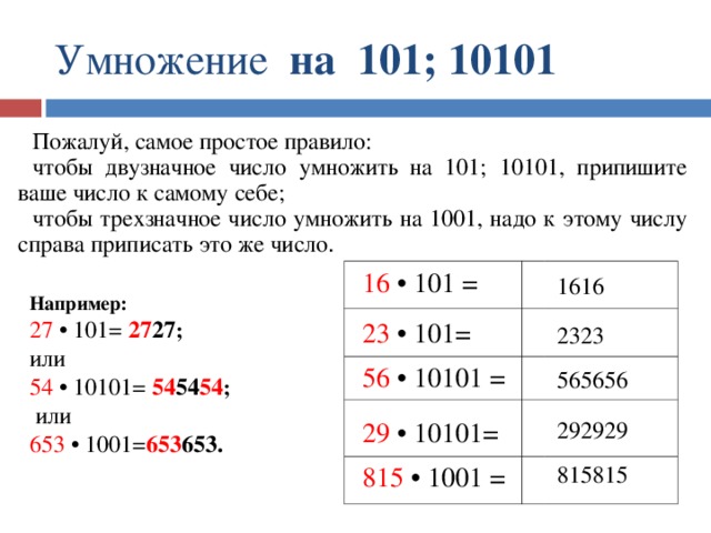 Умножение на 101; 10101 Пожалуй, самое простое правило: чтобы двузначное число умножить на 101; 10101, припишите ваше число к самому себе; чтобы трехзначное число умножить на 1001, надо к этому числу справа приписать это же число .  Например: 27 • 101=  27 27 ; или 54 • 10101=  54 54 54 ;  или 653 • 1001= 653 653. 16 • 101 = 1616 23 • 101= 2323 56 • 10101 = 565656 292929 29 • 10101= 815815 815 • 1001 = 