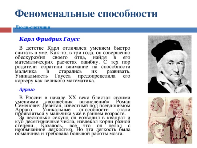 Феноменальные  способности  Люди-счетчики  Карл  Фридрих  Гаусс  В детстве Карл отличался умением быстро считать в уме. Как-то, в три года, он совершенно обескуражил своего отца, найдя в его математических расчетах ошибку. С тех пор родители обратили внимание на способности мальчика и старались их развивать. Уникальность Гаусса предопределила его карьеру как великого математика. Арраго  В России в начале XX века блистал своими умениями «волшебник вычислений» Роман Семенович Левитан, известный под псевдонимом Арраго. Уникальные способности стали проявляться у мальчика уже в раннем возрасте. За несколько секунд он возводил в квадрат и куб десятизначные числа, извлекал корни разной степени. Казалось, всё это он делал с необычайной легкостью. Но эта легкость была обманчива и требовала большой работы мозга.    