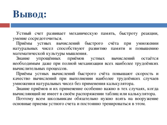 Вывод:  Устный счет развивает механическую память, быстроту реакции, умение сосредоточиться. Приёмы устных вычислений быстрого счёта при умножении натуральных чисел способствуют развитию памяти и повышению математической культуры мышления. Знание упрощённых приёмов устных вычислений остаётся необходимым даже при полной механизации всех наиболее трудоёмких вычислительных процессов. Приёмы устных вычислений быстрого счёта повышают скорость и качество вычислений при выполнении наиболее трудоёмких случаев умножения натуральных чисел без применения калькулятора. Знание приёмов и их применение особенно важно в тех случаях, когда вычисляющий не имеет в своём распоряжении таблиц или калькулятора. Поэтому всем школьникам обязательно нужно взять на вооружение основные приемы устного счета и постоянно тренироваться в этом. 