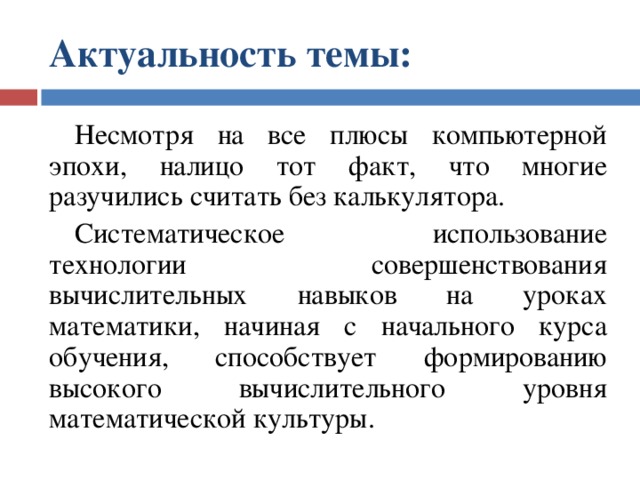 Актуальность темы:   Несмотря на все плюсы компьютерной эпохи, налицо тот факт, что многие разучились считать без калькулятора. Систематическое использование технологии совершенствования вычислительных навыков на уроках математики, начиная с начального курса обучения, способствует формированию высокого вычислительного уровня математической культуры. 