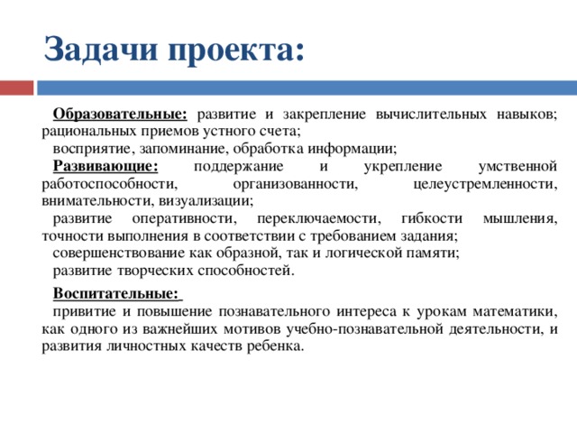 Задачи проекта:  Образовательные: развитие и закрепление вычислительных навыков; рациональных приемов устного счета; восприятие, запоминание, обработка информации; Развивающие: поддержание и укрепление умственной работоспособности, организованности, целеустремленности, внимательности, визуализации; развитие оперативности, переключаемости, гибкости мышления, точности выполнения в соответствии с требованием задания; совершенствование как образной, так и логической памяти; развитие творческих способностей. Воспитательные:  привитие и повышение познавательного интереса к урокам математики, как одного из важнейших мотивов учебно-познавательной деятельности, и развития личностных качеств ребенка. 