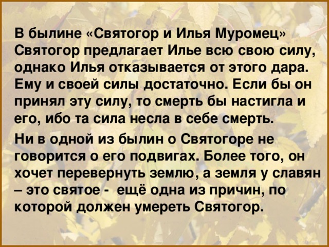 В былине «Святогор и Илья Муромец» Святогор предлагает Илье всю свою силу, однако Илья отказывается от этого дара. Ему и своей силы достаточно. Если бы он принял эту силу, то смерть бы настигла и его, ибо та сила несла в себе смерть. Ни в одной из былин о Святогоре не говорится о его подвигах. Более того, он хочет перевернуть землю, а земля у славян – это святое - ещё одна из причин, по которой должен умереть Святогор. 