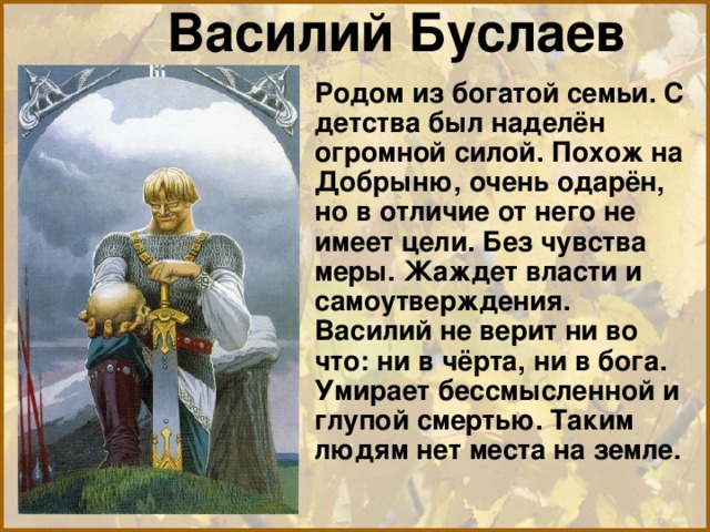 Василий Буслаев  Родом из богатой семьи. С детства был наделён огромной силой. Похож на Добрыню, очень одарён, но в отличие от него не имеет цели. Без чувства меры. Жаждет власти и самоутверждения. Василий не верит ни во что: ни в чёрта, ни в бога. Умирает бессмысленной и глупой смертью. Таким людям нет места на земле. 