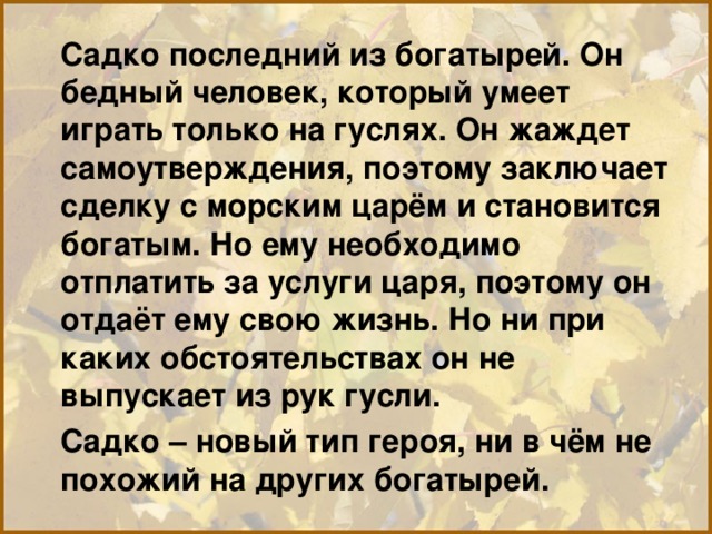 Садко последний из богатырей. Он бедный человек, который умеет играть только на гуслях. Он жаждет самоутверждения, поэтому заключает сделку с морским царём и становится богатым. Но ему необходимо отплатить за услуги царя, поэтому он отдаёт ему свою жизнь. Но ни при каких обстоятельствах он не выпускает из рук гусли. Садко – новый тип героя, ни в чём не похожий на других богатырей. 