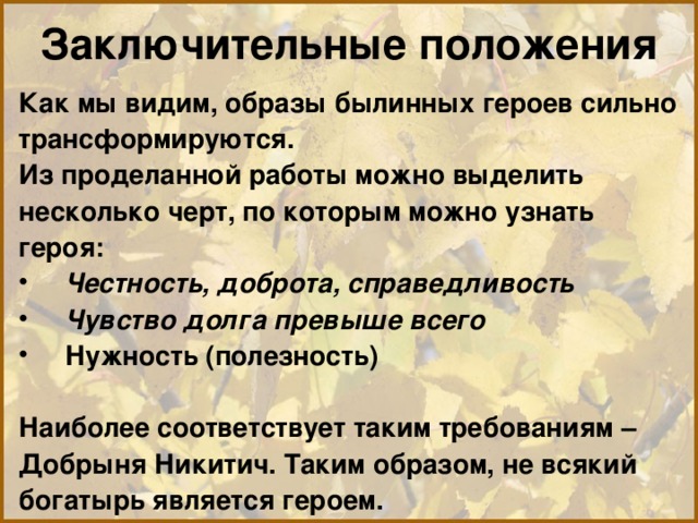 Заключительные положения Как мы видим, образы былинных героев сильно трансформируются. Из проделанной работы можно выделить несколько черт, по которым можно узнать героя: Честность, доброта, справедливость Чувство долга превыше всего Нужность (полезность)  Наиболее соответствует таким требованиям – Добрыня Никитич. Таким образом, не всякий богатырь является героем. 