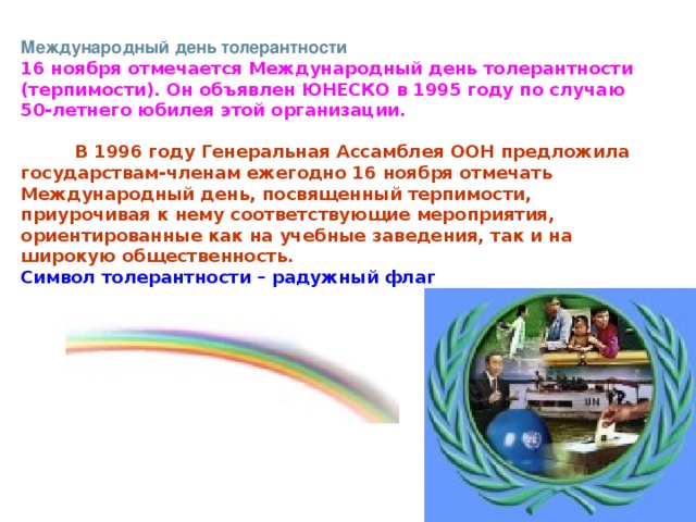 Международный день толерантности 16 ноября отмечается Международный день толерантности (терпимости). Он объявлен ЮНЕСКО в 1995 году по случаю 50-летнего юбилея этой организации.            В 1996 году Генеральная Ассамблея ООН предложила государствам-членам ежегодно 16 ноября отмечать Международный день, посвященный терпимости, приурочивая к нему соответствующие мероприятия, ориентированные как на учебные заведения, так и на широкую общественность. Символ толерантности – радужный флаг                                                                                                                                                                                                  