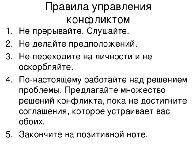 Правила управления конфликтом Не прерывайте. Слушайте. Не делайте предположений. Не переходите на личности и не оскорбляйте. По-настоящему работайте над решением проблемы. Предлагайте множество решений конфликта, пока не достигните соглашения, которое устраивает вас обоих. Закончите на позитивной ноте. 