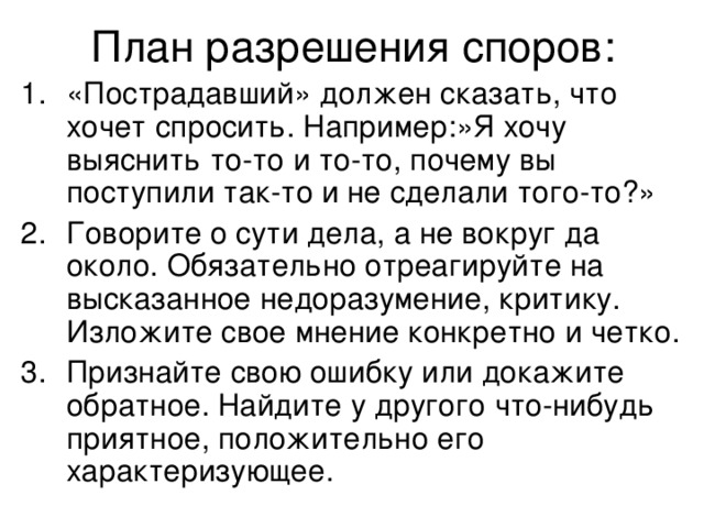 План разрешения споров: «Пострадавший» должен сказать, что хочет спросить. Например:»Я хочу выяснить то-то и то-то, почему вы поступили так-то и не сделали того-то?» Говорите о сути дела, а не вокруг да около. Обязательно отреагируйте на высказанное недоразумение, критику. Изложите свое мнение конкретно и четко. Признайте свою ошибку или докажите обратное. Найдите у другого что-нибудь приятное, положительно его характеризующее. 