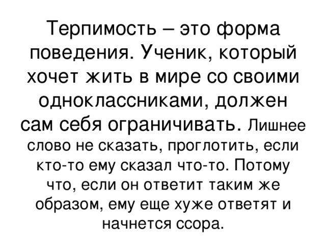 Терпимость – это форма поведения. Ученик, который хочет жить в мире со своими одноклассниками, должен сам себя ограничивать. Лишнее слово не сказать, проглотить, если кто-то ему сказал что-то. Потому что, если он ответит таким же образом, ему еще хуже ответят и начнется ссора. 