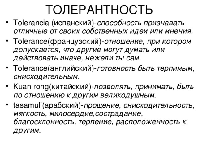 ТОЛЕРАНТНОСТЬ Tolerancia (испанский)- способность признавать отличные от своих собственных идеи или мнения. Tolerance (французский)- отношение, при котором допускается, что другие могут думать или действовать иначе, нежели ты сам. Tolerance (английский)- готовность быть терпимым, снисходительным. Kuan rong (китайский)- позволять, принимать, быть по отношению к другим великодушным. tasamul’ (арабский)- прощение, снисходительность, мягкость, милосердие,сострадание, благосклонность, терпение, расположенность к другим. 