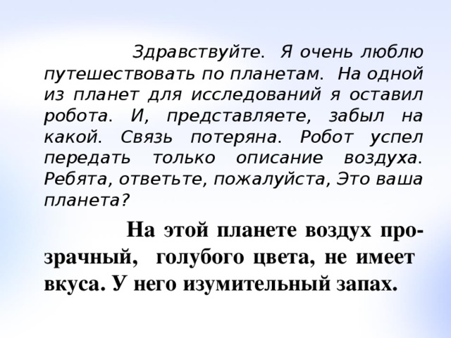  Здравствуйте. Я очень люблю путешествовать по планетам. На одной из планет для исследований я оставил робота. И, представляете, забыл на какой. Связь потеряна. Робот успел передать только описание воздуха. Ребята, ответьте, пожалуйста, Это ваша планета?  На этой планете воздух про-зрачный, голубого цвета, не имеет вкуса. У него изумительный запах. 