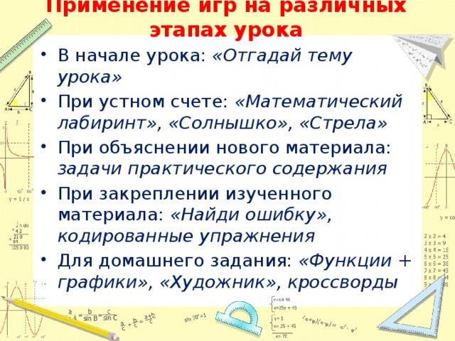 Применение игр на различных этапах урока В начале урока: «Отгадай тему урока» При устном счете: «Математический лабиринт», «Солнышко», «Стрела» При объяснении нового материала: задачи практического содержания При закреплении изученного материала: «Найди ошибку», кодированные упражнения Для домашнего задания: «Функции + графики», «Художник», кроссворды 