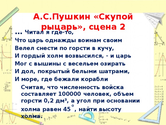 А.С.Пушкин «Скупой рыцарь», сцена 2 … Читал я где-то, Что царь однажды воинам своим Велел снести по горсти в кучу, И гордый холм возвысился, - и царь Мог с вышины с весельем озирать И дол, покрытый белыми шатрами, И море, где бежали корабли  Считая, что численность войска составляет 100000 человек, объем горсти 0,2 дм³, а угол при основании холма равен 45 ˚ , найти высоту холма. 