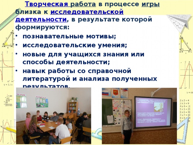  Творческая работа в процессе игры близка к исследовательской  деятельности , в результате которой формируются: познавательные мотивы; исследовательские умения; новые для учащихся знания или способы деятельности; навык работы со справочной литературой и анализа полученных результатов. 