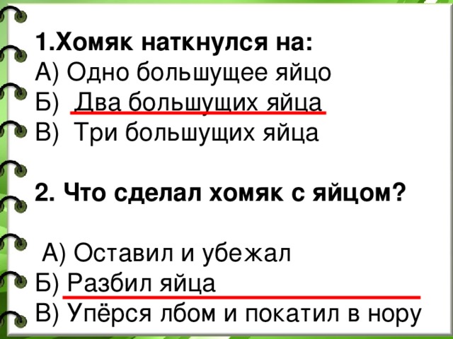 1.Хомяк наткнулся на: А) Одно большущее яйцо Б) Два большущих яйца В) Три большущих яйца 2. Что сделал хомяк с яйцом?   А) Оставил и убежал Б) Разбил яйца В) Упёрся лбом и покатил в нору