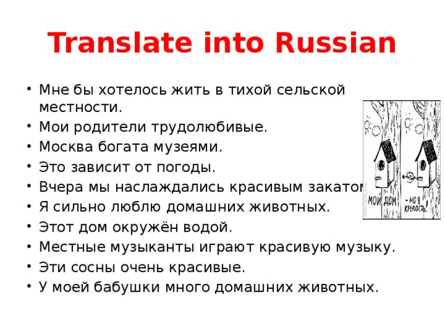 Translate into Russian Мне бы хотелось жить в тихой сельской местности. Мои родители трудолюбивые. Москва богата музеями. Это зависит от погоды. Вчера мы наслаждались красивым закатом. Я сильно люблю домашних животных. Этот дом окружён водой. Местные музыканты играют красивую музыку. Эти сосны очень красивые. У моей бабушки много домашних животных. 