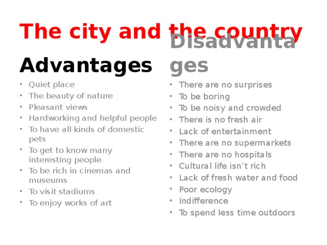 The city and the country Advantages Disadvantages Quiet place The beauty of nature Pleasant views Hardworking and helpful people To have all kinds of domestic pets To get to know many interesting people To be rich in cinemas and museums To visit stadiums To enjoy works of art There are no surprises To be boring To be noisy and crowded There is no fresh air Lack of entertainment There are no supermarkets There are no hospitals Cultural life isn’t rich Lack of fresh water and food Poor ecology Indifference To spend less time outdoors 