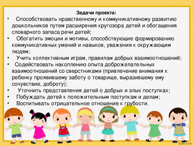 Задачи проекта:     Способствовать нравственному и коммуникативному развитию дошкольников путем расширения кругозора детей и обогащения словарного запаса речи детей;  Обогатить эмоции и мотивы, способствующие формированию коммуникативных умений и навыков, уважения к окружающим людям;  Учить коллективным играм, правилам добрых взаимоотношений;  Содействовать накоплению опыта доброжелательных взаимоотношений со сверстниками (привлечение внимания к ребенку проявившему заботу о товарище, выразившему ему сочувствие, доброту);      Уточнить представления детей о добрых и злых поступках;     Побуждать детей к положительным поступкам и делам;     Воспитывать отрицательное отношение к грубости. 