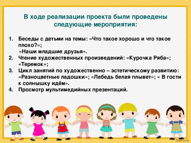 В ходе реализации проекта были проведены следующие мероприятия:  Беседы с детьми на темы: «Что такое хорошо и что такое плохо?»;  «Наши младшие друзья». Чтение художественных произведений: «Курочка Ряба»; «Теремок»; Цикл занятий по художественно – эстетическому развитию: «Разноцветные ладошки»; «Лебедь белая плывет»; « В гости к солнышку идём». Просмотр мультимедийных презентаций.    