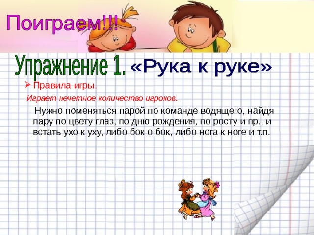 Правила игры.  Играет нечетное количество игроков.  Нужно поменяться парой по команде водящего, найдя пару по цвету глаз, по дню рождения, по росту и пр., и встать ухо к уху, либо бок о бок, либо нога к ноге и т.п. 