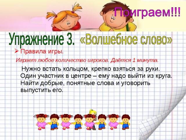Правила игры.  Играет любое количество игроков. Даётся 1 минута.  Нужно встать кольцом, крепко взяться за руки. Один участник в центре – ему надо выйти из круга. Найти добрые, понятные слова и уговорить выпустить его. 
