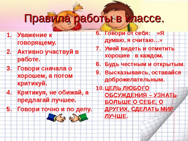 Правила работы в классе. Говори от себя: «Я думаю, я считаю…» Умей видеть и отметить хорошее в каждом. Будь честным и открытым. Высказываясь, оставайся доброжелательным. ЦЕЛЬ ЛЮБОГО ОБСУЖДЕНИЯ – УЗНАТЬ БОЛЬШЕ О СЕБЕ, О ДРУГИХ, СДЕЛАТЬ МИР ЛУЧШЕ . Уважение к говорящему. Активно участвуй в работе. Говори сначала о хорошем, а потом критикуй. Критикуя, не обижай, а предлагай лучшее. Говори точно и по делу. 