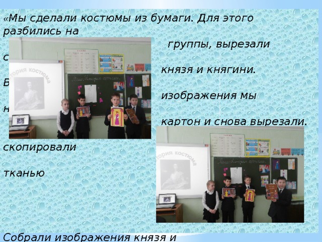 « Мы сделали костюмы из бумаги. Для этого разбились на  группы, вырезали силуэты  князя и княгини. Вырезанные  изображения мы наклеили на  картон и снова вырезали.  Детали костюма скопировали  на картон и оклеили тканью  или бумагой.     Собрали изображения князя и  княгини. Изготовили общий  фон на историческую тему.  Прикрепили фигуры к фону.» 