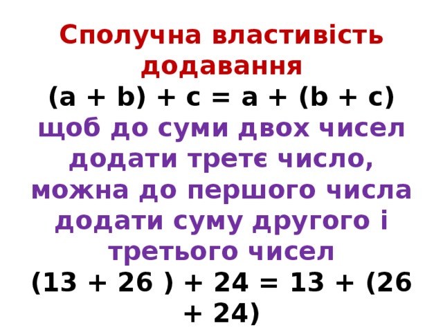 Сполучна властивість додавання  (а + b) + с = а + (b + с)  щоб до суми двох чисел додати третє число, можна до першого числа додати суму другого і третього чисел  (13 + 26 ) + 24 = 13 + (26 + 24) 